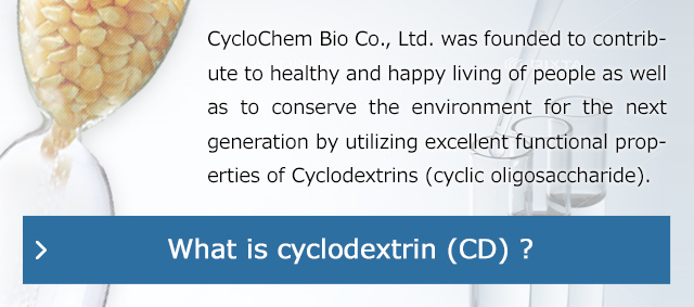 CycloChem Bio Co., Ltd. was founded to contribute to healthy and happy living of people as well as to conserve the environment for the next generation by utilizing excellent functional properties of Cyclodextrins (cyclic oligosaccharide).
